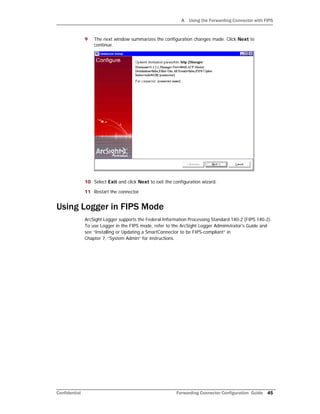 A Using the Forwarding Connector with FIPS
Confidential Forwarding Connector Configuration Guide 45
9 The next window summarizes the configuration changes made. Click Next to
continue.
10 Select Exit and click Next to exit the configuration wizard.
11 Restart the connector.
Using Logger in FIPS Mode
ArcSight Logger supports the Federal Information Processing Standard 140-2 (FIPS 140-2).
To use Logger in the FIPS mode, refer to the ArcSight Logger Administrator's Guide and
see “Installing or Updating a SmartConnector to be FIPS-compliant” in
Chapter 7, “System Admin” for instructions.
 