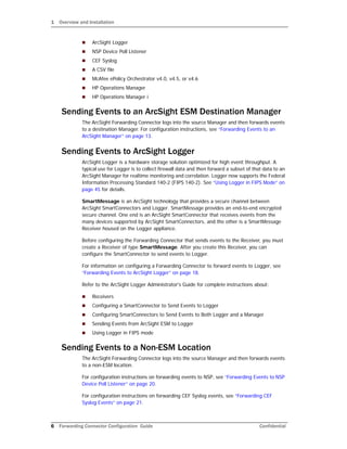 1 Overview and Installation
6 Forwarding Connector Configuration Guide Confidential
 ArcSight Logger
 NSP Device Poll Listener
 CEF Syslog
 A CSV file
 McAfee ePolicy Orchestrator v4.0, v4.5, or v4.6
 HP Operations Manager
 HP Operations Manager i
Sending Events to an ArcSight ESM Destination Manager
The ArcSight Forwarding Connector logs into the source Manager and then forwards events
to a destination Manager. For configuration instructions, see “Forwarding Events to an
ArcSight Manager” on page 13.
Sending Events to ArcSight Logger
ArcSight Logger is a hardware storage solution optimized for high event throughput. A
typical use for Logger is to collect firewall data and then forward a subset of that data to an
ArcSight Manager for realtime monitoring and correlation. Logger now supports the Federal
Information Processing Standard 140-2 (FIPS 140-2). See “Using Logger in FIPS Mode” on
page 45 for details.
SmartMessage is an ArcSight technology that provides a secure channel between
ArcSight SmartConnectors and Logger. SmartMessage provides an end-to-end encrypted
secure channel. One end is an ArcSight SmartConnector that receives events from the
many devices supported by ArcSight SmartConnectors, and the other is a SmartMessage
Receiver housed on the Logger appliance.
Before configuring the Forwarding Connector that sends events to the Receiver, you must
create a Receiver of type SmartMessage. After you create this Receiver, you can
configure the SmartConnector to send events to Logger.
For information on configuring a Forwarding Connector to forward events to Logger, see
“Forwarding Events to ArcSight Logger” on page 18.
Refer to the ArcSight Logger Administrator's Guide for complete instructions about:
 Receivers
 Configuring a SmartConnector to Send Events to Logger
 Configuring SmartConnectors to Send Events to Both Logger and a Manager
 Sending Events from ArcSight ESM to Logger
 Using Logger in FIPS mode
Sending Events to a Non-ESM Location
The ArcSight Forwarding Connector logs into the source Manager and then forwards events
to a non-ESM location.
For configuration instructions on forwarding events to NSP, see “Forwarding Events to NSP
Device Poll Listener” on page 20.
For configuration instructions on forwarding CEF Syslog events, see “Forwarding CEF
Syslog Events” on page 21.
 