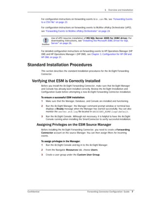1 Overview and Installation
Confidential Forwarding Connector Configuration Guide 7
For configuration instructions on forwarding events to a .csv file, see “Forwarding Events
to a CSV File” on page 23.
For configuration instructions on forwarding events to McAfee ePolicy Orchestrator (ePO),
see “Forwarding Events to McAfee ePolicy Orchestrator” on page 24.
For detailed configuration instructions on forwarding events to HP Operations Manager (HP
OM) and HP Operations Manager i (HP OMi), see Chapter 3‚ Configuration for HP OM and
HP OMi‚ on page 31.
Standard Installation Procedures
This section describes the standard installation procedures for the ArcSight Forwarding
Connector.
Verifying that ESM is Correctly Installed
Before you install the ArcSight Forwarding Connector, make sure that ArcSight Manager
and Console has already been installed correctly. Review the ArcSight Installation and
Configuration Guide before attempting a new ArcSight Forwarding Connector installation.
To ensure a successful ESM installation:
1 Make sure that the Manager, Database, and Console are installed and functioning.
2 Run the ArcSight Manager; the Manager command prompt window or terminal box
displays a Ready message when the Manager has started successfully. You can also
monitor the server.std.log file located in ARCSIGHT_HOMElogsdefault.
3 Run the ArcSight Console. Although not necessary, it is helpful to have the ArcSight
Console running when installing the SmartConnector to verify successful installation.
Assigning Privileges on the ESM Source Manager
Before installing the ArcSight Forwarding Connector, you need to create a Forwarding
Connector account on the source Manager. You can then assign filters for incoming
events.
To assign privileges in the Manager:
1 Run the ArcSight Console and log in to the ArcSight Manager.
2 From the Navigator Resources tab, choose Users.
3 Create a user group under the Custom User Group.
Use of ePO requires installation of MS SQL Server 2005 for JDBC driver. For
downloading instructions, see “Installing the Microsoft JDBC Driver for SQL
Server” on page 26.
 