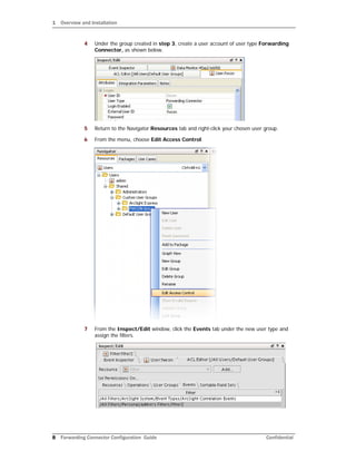 1 Overview and Installation
8 Forwarding Connector Configuration Guide Confidential
4 Under the group created in step 3, create a user account of user type Forwarding
Connector, as shown below.
5 Return to the Navigator Resources tab and right-click your chosen user group.
6 From the menu, choose Edit Access Control.
7 From the Inspect/Edit window, click the Events tab under the new user type and
assign the filters.
 