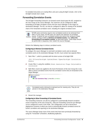 1 Overview and Installation
Confidential Forwarding Connector Configuration Guide 9
For detailed instructions on creating filters and users using ArcSight Console, refer to the
ArcSight Console User’s Guide.
Forwarding Correlation Events
The ArcSight Forwarding Connector can forward events based upon the ACL assigned to
the User Group on the source Manager. The connector can be configured to allow
forwarding of ArcSight correlation events from the source Manager to the target (or
destination) Manager. The ACL can also be configured to allow for viewing of the detailed
chain of the forwarded correlation event, including the original correlated event.
Perform the following steps to retrieve correlated events.
Configuring to Retrieve Correlated Events
To configure the source Manager to send both correlation events and on-demand
correlated events to the destination Manager, the ACL must contain two separate filters:
1 Note Filter 1, which is provided with the latest version of ArcSight ESM:
/All Filters/ArcSight System/Event Types/ArcSight Correlation
Events
2 Create Filter 2, using the condition, Event Annotation Flags ContainsBits
correlated.
3 Both filters need to be applied to the Event Permissions of the User Group ACL to be
able to extract correlated events from the correlation events that are forwarded to the
target Manager.
4 Restart the manager.
Configuring to Allow Forwarding of Correlated Events
The Forwarding Connector can also be configured to automatically forward correlated
events irrespective of the User Group ACL. Only one Forwarding Connector per Manager
can be configured to work in this mode. This configuration can aid in hierarchical
deployment scenarios in which you need to automatically forward correlated events for
further correlation and reporting on the destination Manager.
The source Manager keeps track of the events that have been previously forwarded by
using the “Forwarded” annotation, disallowing duplicates.
HP OM users commonly require only correlated events to be retrieved from
ESM. In such cases, HP OM users can specify the selection of correlated
events. To allow for only correlated events and restrict the retrieval of base
events, configure ESM to retrieve correlated events, then allow the
forwarding of correlation events, as described below. These steps should
be performed in sequence, then restart the source Manager.
Correlated events retrieved on-demand are for viewing only. They do not
persist in the destination Manager.
 