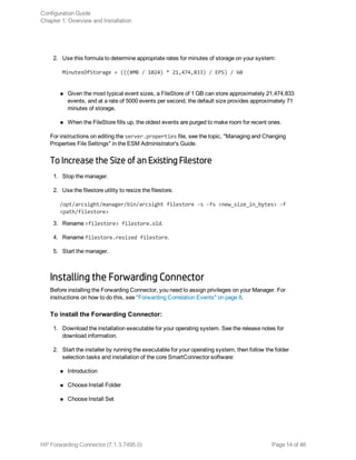 2. Use this formula to determine appropriate rates for minutes of storage on your system:
MinutesOfStorage = (((#MB / 1024) * 21,474,833) / EPS) / 60
n Given the most typical event sizes, a FileStore of 1 GB can store approximately 21,474,833
events, and at a rate of 5000 events per second, the default size provides approximately 71
minutes of storage.
n When the FileStore fills up, the oldest events are purged to make room for recent ones.
For instructions on editing the server.properties file, see the topic, "Managing and Changing
Properties File Settings" in the ESM Administrator's Guide.
To Increase the Size of an Existing Filestore
1. Stop the manager.
2. Use the filestore utility to resize the filestore.
/opt/arcsight/manager/bin/arcsight filestore -s -fs <new_size_in_bytes> -f
<path/filestore>
3. Rename <filestore> filestore.old.
4. Rename filestore.resized filestore.
5. Start the manager.
Installing the Forwarding Connector
Before installing the Forwarding Connector, you need to assign privileges on your Manager. For
instructions on how to do this, see "Forwarding Correlation Events" on page 8.
To install the Forwarding Connector:
1. Download the installation executable for your operating system. See the release notes for
download information.
2. Start the installer by running the executable for your operating system, then follow the folder
selection tasks and installation of the core SmartConnector software:
n Introduction
n Choose Install Folder
n Choose Install Set
Configuration Guide
Chapter 1: Overview and Installation
HP Forwarding Connector (7.1.3.7495.0) Page 14 of 46
 