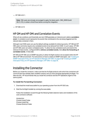 l HP OMi v9.0.1.
Note: OMi users are strongly encouraged to apply the latest patch, OMI_00005 (build
09.01.210), to obtain critical fixes before running this integration.
l HP OMi v9.10
HP OM and HP OMi and Correlation Events
When all rule conditions and thresholds are met, ESM generates an internal event called a correlation
event. A correlation event represents the events that contributed to the rule being triggered and the
relevant data contained in them.
Although most ESM users can use the default settings available for retrieving events, HP OM and HP
OMi users commonly require only correlated events to be retrieved from ESM. In such cases, HP OM
and HP OMi users can select correlated events. To allow for only correlated events and restrict the
retrieval of base events, configure ESM to retrieve correlated events, then allow the forwarding of
correlated events, in that order.
HP OM and HP OMi use an SNMP trap policy to allow ArcSight events to be accepted within the HP
OM or HP OMi environment. For instructions on how to create an SNMP interceptor, see "Creating an
SNMP Interceptor Policy for HP Operations Manager (HP OM)" on page 35 or "Creating an SNMP
Interceptor Policy for HP Operations Manager i (HP OMi)" on page 36.
Installing the Connector
Before you install the connector, make sure that the ArcSight products with which the connectors will
communicate have already been installed correctly and you have assigned appropriate privileges. For
data security, HP recommends that you install the connector and the HP Operations Agent on the
same system.
To install the Forwarding Connector:
1. Download the install executable for your operating system from the HP SSO site.
2. Start the ArcSight Installer by running the executable.
Follow the installation wizard through the following folder selection tasks and installation of the
core connector software:
Introduction
Choose Install Folder
Choose Install Set
Choose Shortcut Folder
Configuration Guide
Chapter 3: Configuration for HP OM and HP OMi
HP Forwarding Connector (7.1.3.7495.0) Page 33 of 46
 