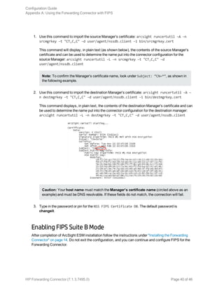 1. Use this command to import the source Manager’s certificate: arcsight runcertutil –A –n
srcmgrkey –t "CT,C,C" –d user/agent/nssdb.client –i bin/srcmgrkey.cert
This command will display, in plain text (as shown below), the contents of the source Manager’s
certificate and can be used to determine the name put into the connector configuration for the
source Manager: arcsight runcertutil –L –n srcmgrkey –t "CT,C,C" –d
user/agent/nssdb.client
Note: To confirm the Manager’s certificate name, look under Subject: “CN=*”, as shown in
the following example.
2. Use this command to import the destination Manager’s certificate: arcsight runcertutil –A –
n destmgrkey –t "CT,C,C" –d user/agent/nssdb.client –i bin/destmgrkey.cert
This command displays, in plain text, the contents of the destination Manager’s certificate and can
be used to determine the name put into the connector configuration for the destination manager:
arcsight runcertutil –L –n destmgrkey –t "CT,C,C" –d user/agent/nssdb.client
Caution: Your host name must match the Manager’s certificate name (circled above as an
example) and must be DNS resolvable. If these fields do not match, the connection will fail.
3. Type in the password or pin for the NSS FIPS Certificate DB. The default password is
changeit.
Enabling FIPS Suite B Mode
After completion of ArcSight ESM installation follow the instructions under "Installing the Forwarding
Connector" on page 14. Do not exit the configuration, and you can continue and configure FIPS for the
Forwarding Connector.
Configuration Guide
Appendix A: Using the Forwarding Connector with FIPS
HP Forwarding Connector (7.1.3.7495.0) Page 40 of 46
 