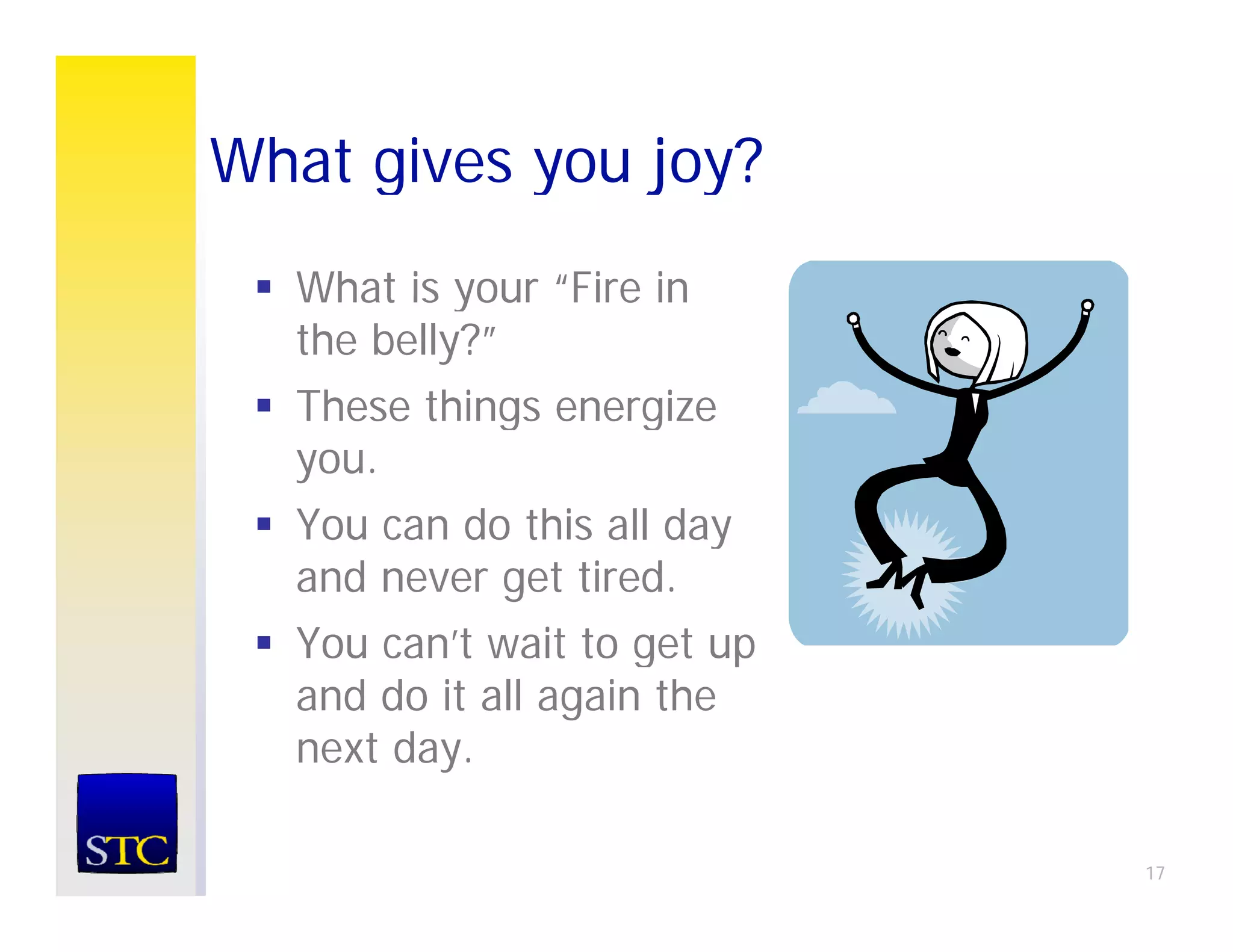 What gives you joy?
  What is your “Fire in
                Fire
  the belly?”
  These things energize
  you.
  You can do this all day
  and never get tired.
  You can’t wait to get up
      can t
  and do it all again the
  next day.

                             17
 