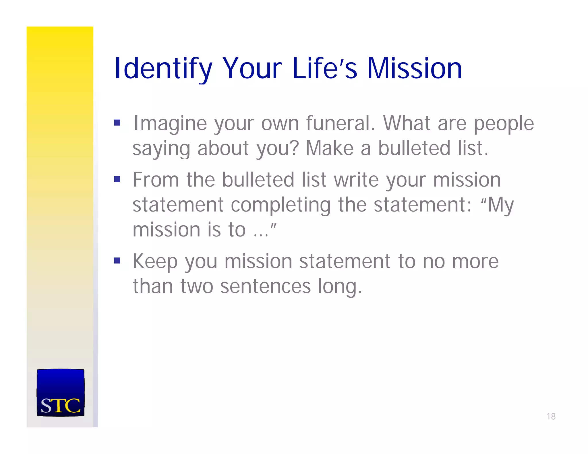 Identify Your Life’s Mission
       y
 Imagine your own funeral. What are people
 saying about you? Make a bulleted list.
    i    b t     ?M k     b ll t d li t
 From the bulleted list write your mission
 statement completing th statement: “M
  t t      t      l ti the t t       t “My
 mission is to …”
 Keep you mission statement t no more
 K          i i    t t    t to
 than two sentences long.




                                             18
 