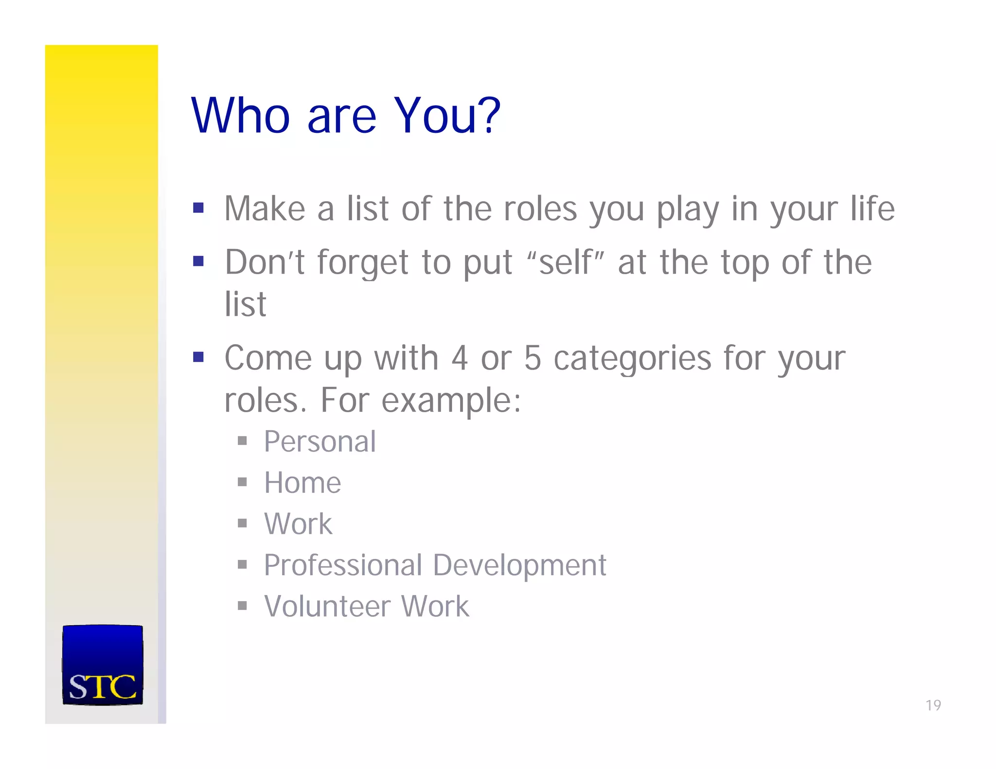 Who are You?
 Make a list of the roles you play in your life
 Don’t forget to put “self” at the top of the
 list
 Come up with 4 or 5 categories for your
 roles. For example:
   Personal
   P       l
   Home
   Work
   Professional Development
   Volunteer Work


                                                  19
 