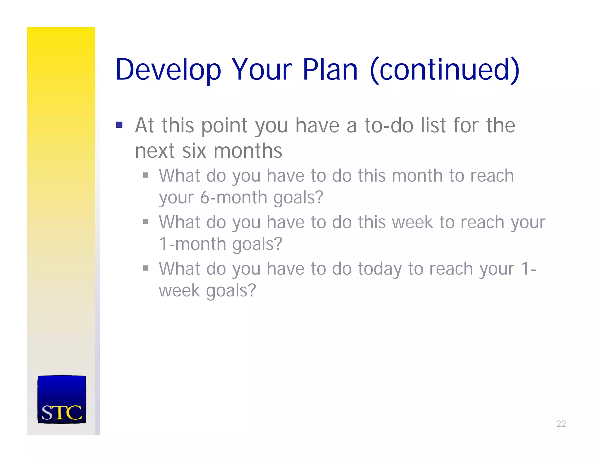 Develop Your Plan (continued)
      p           (         )
 At this point you have a to-do list for the
 next six months
     t i       th
   What do you have to do this month to reach
   your 6-month goals?
        6 month
   What do you have to do this week to reach your
   1-month goals?
   What do you have to do today to reach your 1-
   week goals?




                                                    22
 