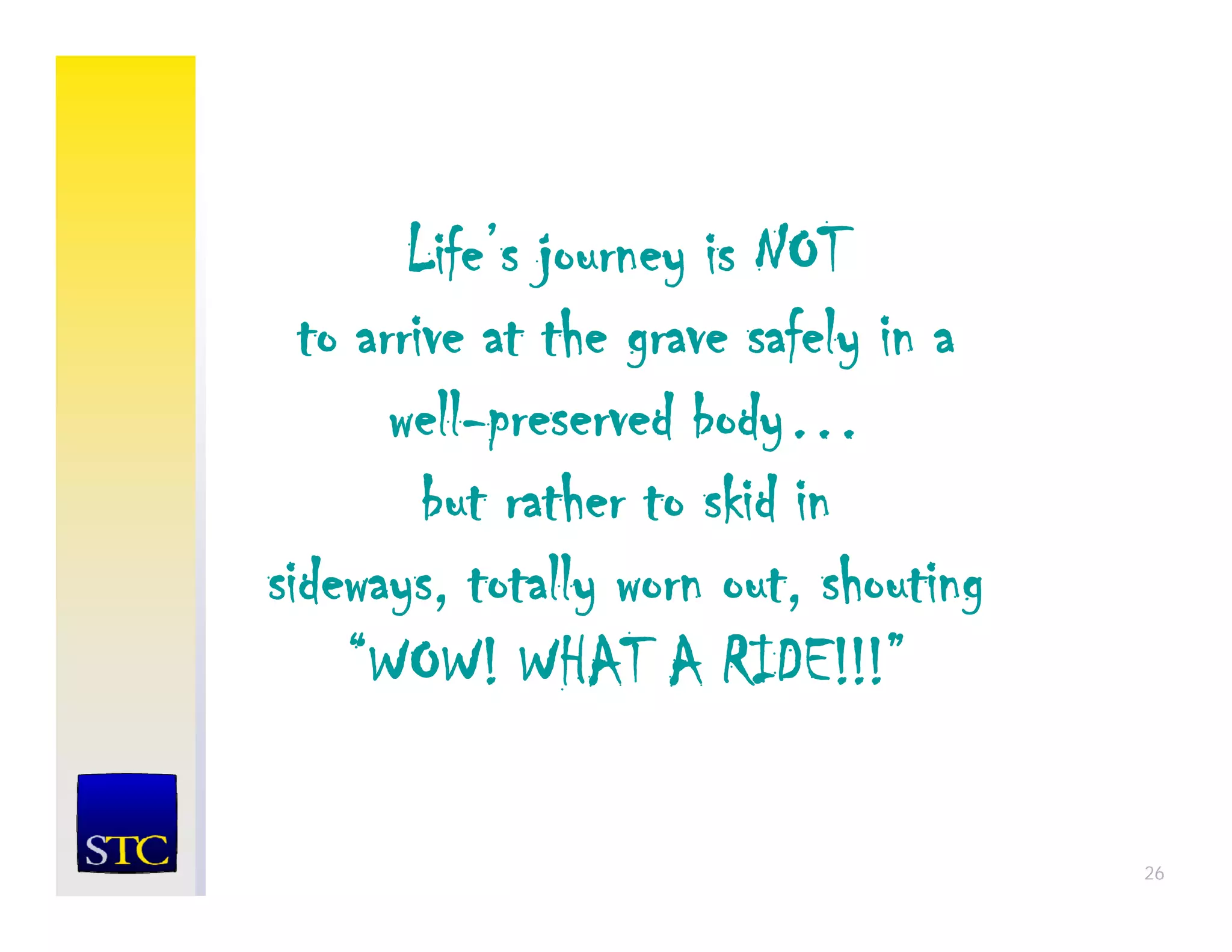 Life’s journey is NOT
  to arrive at the grave safely in a
       well-preserved body…
       well preserved body
         but rather to skid in
sideways, totally worn out, shouting
    “WOW! WHAT A RIDE!!!”
      WOW!              RIDE!!!

                                       26
 