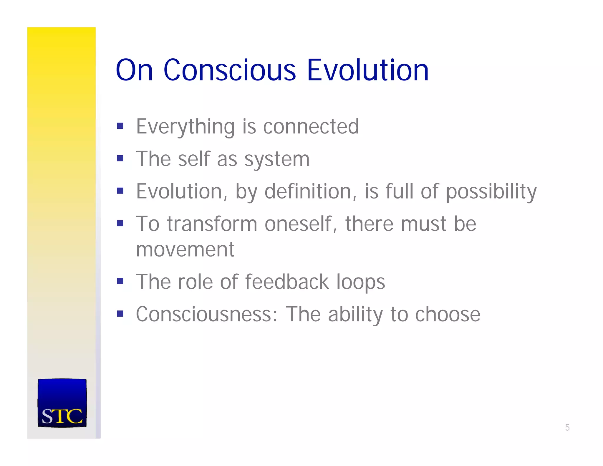 On Conscious Evolution
 Everything is connected
 The self as system
 Evolution, by definition, is full of possibility
 To transform oneself, there must be
 movement
 The role of feedback loops
 Consciousness: The ability to choose




                                                    5
 