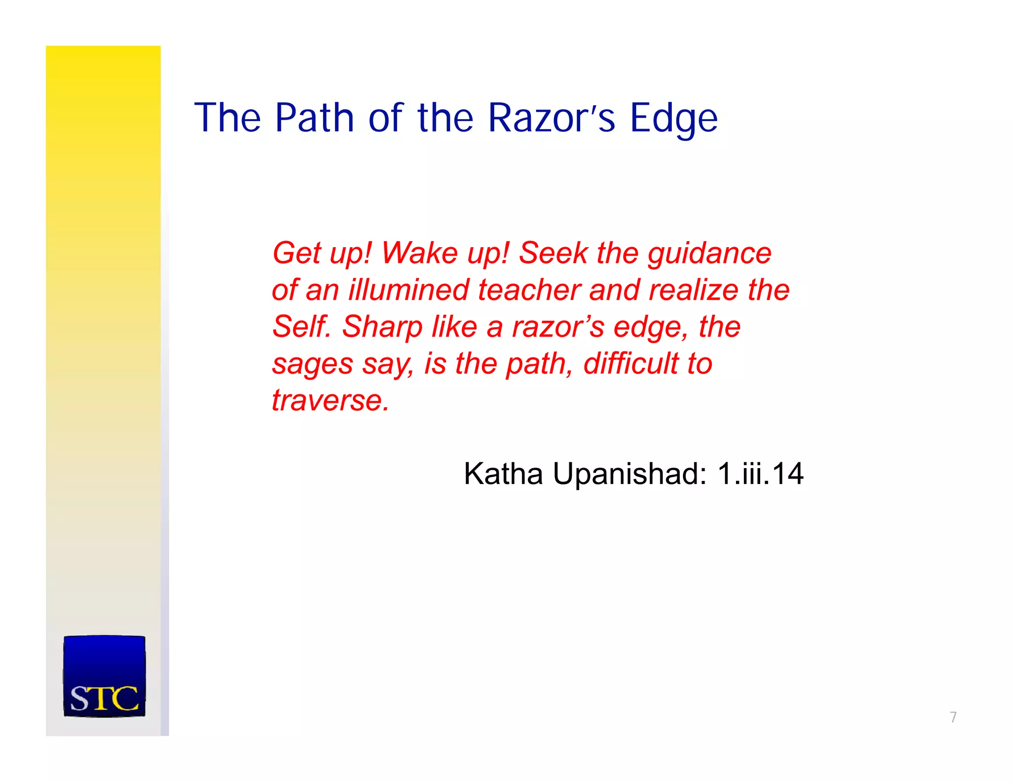 The Path of the Razor’s Edge


    Get ! W k
    G t up! Wake up! Seek the guidance
                      ! S k th       id
    of an illumined teacher and realize the
    Self. Sharp like a razor’s edge, the
               p                  g
    sages say, is the path, difficult to
    traverse.

                  Katha Upanishad: 1.iii.14




                                              7
 