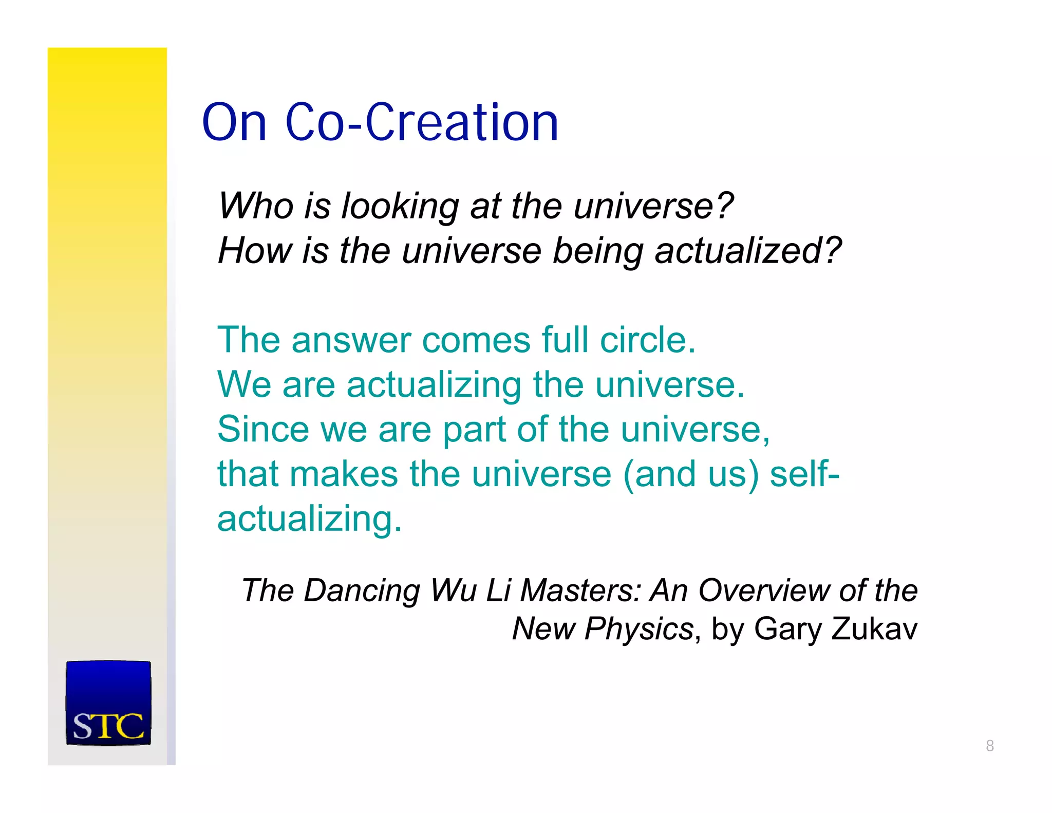On Co-Creation
Who is looking at the universe?
How is the universe being actualized?

The answer comes full circle.
We are actualizing the universe.
Since we are part of the universe,
that makes the universe (and us) self-
actualizing.
 The Dancing Wu Li Masters: An Overview of the
                  New Physics, by Gary Zukav


                                                 8
 