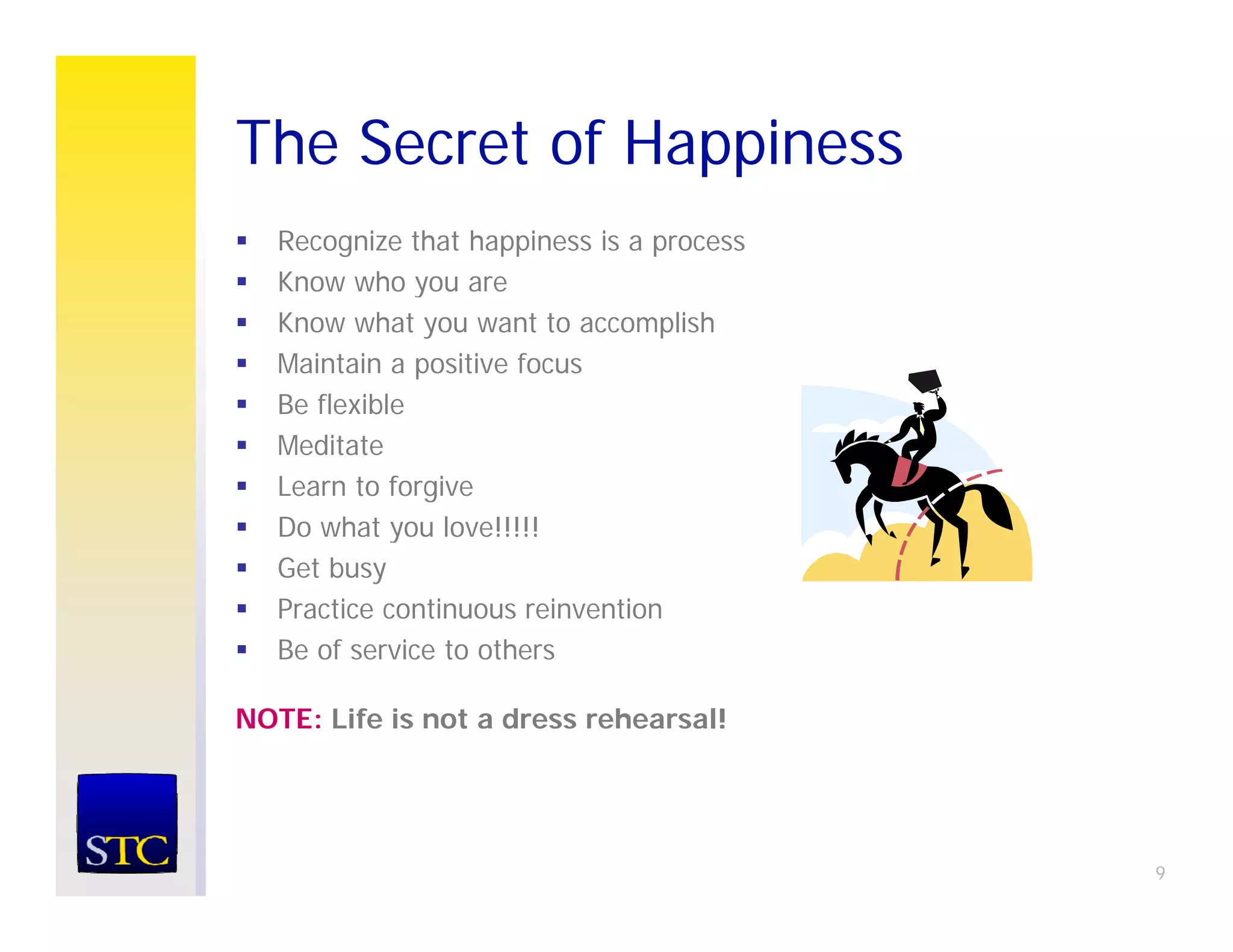 The Secret of Happiness
                pp
   Recognize that happiness is a process
   Know who you are
               y
   Know what you want to accomplish
   Maintain a positive focus
   Be flexible
   Meditate
   Learn to forgive
   Do what you love!!!!!
   Get busy
   Practice continuous reinvention
   Be of service to others

NOTE: Life is not a dress rehearsal!




                                           9
 