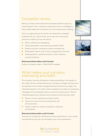 Competitor review
Mainly a review of web based and accessible assets though we
would request ‘client’ assistance (specialist sector knowledge) to
help collate additional information prior to the Discovery meeting.

This is a useful exercise for clients as it takes the immediate
emphasis off ‘you’ about whom you know a lot. It also gives
clients an insight into how we look at:

l	 Brand, identity and messaging
l	 Sales presentation and product/competitor USPs
l	 Positioning (from company/customer perspective)
l	 Presentation styles, tone of voice, engagement channels
l	 Trading position, operational tactics, client relations,
    current ambitions

Outcomes/deliverables could include:
Outline competitor report – Draft SWOT analysis.




What makes your company
Interesting and Safe?
This question touches all aspects of sales presentation and speaks to
the matter of how we best portray your company heritage, the team and
its expertise to the market, alongside product and service ranges. The
intended end point is to match client capability and outbound marketing
messages to how prospects seek your services and products. What is
interesting about your product and company and do they look safe?

l	 Review current marketing and sales assets
l	 Discuss current and future refinements and
    enhancements
l	 Assess impact on market, prospects, customers
    and partners

Outcomes/deliverables could include:
Overview of competing marketing and value propositions in your sector,
and identifying how you can strengthen your own propositions.




                        f rtunewest
                        innovative thinking driving business
 