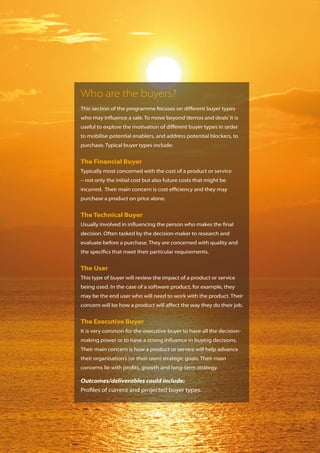 Who are the buyers?
This section of the programme focuses on different buyer types
who may influence a sale. To move beyond ‘demos and deals’ it is
useful to explore the motivation of different buyer types in order
to mobilise potential enablers, and address potential blockers, to
purchase. Typical buyer types include:


The Financial Buyer
Typically most concerned with the cost of a product or service
– not only the initial cost but also future costs that might be
incurred. Their main concern is cost efficiency and they may
purchase a product on price alone.


The Technical Buyer
Usually involved in influencing the person who makes the final
decision. Often tasked by the decision-maker to research and
evaluate before a purchase. They are concerned with quality and
the specifics that meet their particular requirements.


The User
This type of buyer will review the impact of a product or service
being used. In the case of a software product, for example, they
may be the end user who will need to work with the product. Their
concern will be how a product will affect the way they do their job.


The Executive Buyer
It is very common for the executive buyer to have all the decision-
making power or to have a strong influence in buying decisions.
Their main concern is how a product or service will help advance
their organisation’s (or their own) strategic goals. Their main
concerns lie with profits, growth and long-term strategy.

Outcomes/deliverables could include:
Profiles of current and projected buyer types.
 