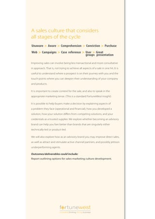 A sales culture that considers
all stages of the cycle
Unaware > Aware > Comprehension > Conviction > Purchase
Web > Campaigns > Case reference > User > Great
                                   groups presentation

Improving sales can involve being less transactional and more consultative

in approach. That is, not trying to achieve all aspects of a sale in one hit. It is

useful to understand where a prospect is on their journey with you and the

touch-points where you can deepen their understanding of your company

and products.

It is important to create context for the sale, and also to speak in the

appropriate marketing tense. (This is a standard FortuneWest insight)

It is possible to help buyers make a decision by explaining aspects of

a problem they face (operational and financial), how you developed a

solution, how your solution differs from competing solutions, and your

credentials as a trusted supplier. We explore whether becoming an advisory

brand can help you fare better than brands that are singularly either

technically-led or product-led.

We will also explore how as an advisory brand you may improve direct sales,

as well as attract and stimulate active channel partners, and possibly jettison

underperforming agents.

Outcomes/deliverables could include:
Report outlining options for sales-marketing culture development.




                           f rtunewest
                           innovative thinking driving business
 