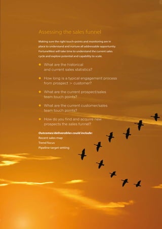 Assessing the sales funnel
Making sure the right touch-points and monitoring are in
place to understand and nurture all addressable opportunity.
FortuneWest will take time to understand the current sales
cycle and explore potential and capability to scale.


l	What are the historical
  and current sales statistics?

l	How long is a typical engagement process
  from prospect > customer?

l	What are the current prospect/sales
  team touch points?

l	What are the current customer/sales
  team touch points?

l	How do you find and acquire new
  prospects the sales funnel?

Outcomes/deliverables could include:
Recent sales map
Trend focus
Pipeline target setting
 