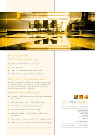 Discovery Session
Outline ‘delivery’ structure
Typical ‘Discovery’ programmes would require:

l	2 days’ preparation

l	1 day Discovery meeting (plus travel if offsite)

l	1 day evaluation, report and recommendations


Discovery Session – next steps/expected outcomes

Following the Discovery session the client will have a clearer
understanding about opportunities to strengthen sales, by
such means as extending impact and reach, stimulating
channels, improving sales conversion.

Specific deliverables (reports) could include:

l	Overview of competing marketing and value propositions
  in your sector

l	Outline competitor report – Draft SWOT analysis                f rtunewest
l	Profiles of current and projected buyer types
                                                                 innovative thinking driving business
l	Evaluation of current product positioning                                          FortuneWest Group
                                                                                         18 Oxford Road
l	Recommendations for future company and product                                            Wokingham
  positioning                                                                                  Berkshire
                                                                                        United Kingdom
                                                                                              RG41 2XY
l	Report outlining options for sales culture and development
                                                                                   T: +44 (0)845 094 9215
l	Recent sales map, trend focus and pipeline target setting
                                                                 www.fortunewest.co.uk/discovery
 