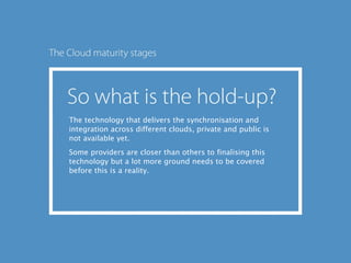 The technology that delivers the synchronisation and
integration across different clouds, private and public is
not available yet.
Some providers are closer than others to finalising this
technology but a lot more ground needs to be covered
before this is a reality.
 