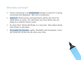 > Cloud computing is an evolutionary change to how ICT is being
consumed and deployed. (But not a revolution).
> Hybrid IT infrastructure and operations will be the norm for
some years to come. This will move you from where you are
today to a realistic future vision.
> Its more than ‘doing old things in a new way’. Also about doing
new things in new ways.
> An enabler for business agility, flexibility and innovation. Frees
up resources so you can do more over time.
 