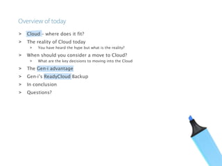 > Cloud – where does it fit?
> The reality of Cloud today
> You have heard the hype but what is the reality?
> When should you consider a move to Cloud?
> What are the key decisions to moving into the Cloud
> The Gen-i advantage
> Gen-i’s ReadyCloud Backup
> In conclusion
> Questions?
 