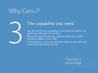 The capability you need
Our own world class investment in the Cloud to deliver the
agility and efficiency of the Cloud
We partner with the best the world of Cloud has to offer
including VMWare, Cisco, EMC
If Cloud doesn’t meet your business needs we can offer you
a best of breed hosted solution
 