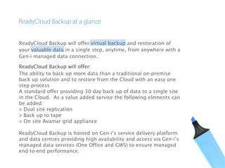 ReadyCloud Backup will offer virtual backup and restoration of
your valuable data in a single step, anytime, from anywhere with a
Gen-i managed data connection.
ReadyCloud Backup will offer:    
The ability to back up more data than a traditional on-premise
back up solution and to restore from the Cloud with an easy one
step process
A standard offer providing 30 day back up of data to a single site
in the Cloud.  As a value added service the following elements can
be added:
> Dual site replication
> Back up to tape
> On site Avamar grid appliance
ReadyCloud Backup is hosted on Gen-i’s service delivery platform
and data centres providing high availability and access via Gen-i’s
managed data services (One Office and GWS) to ensure managed
end-to-end performance.
 
