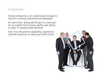 Cloud computing is an evolutionary change to
how ICT is being consumed and deployed
Its more than ‘doing old things in a new way’.
Its an enabler for business agility and ability
to align IT capacity with demand
Gen-i has the proven capability, experience
and the processes to take you to the Cloud
 