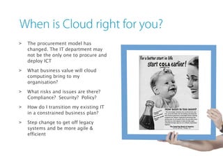 > The procurement model has
changed. The IT department may
not be the only one to procure and
deploy ICT
> What business value will cloud
computing bring to my
organisation?
> What risks and issues are there?
Compliance? Security? Policy?
> How do I transition my existing IT
in a constrained business plan?
> Step change to get off legacy
systems and be more agile &
efficient
 