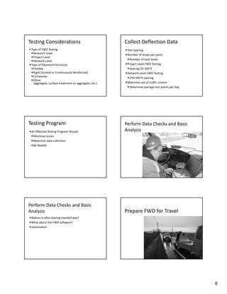 Testing Considerations                                 Collect Deflection Data
 Type of FWD Testing                                   Test spacing
   Research Level                                      Number of drops per point
   Project Level
                                                         Number of load levels
   Network Level
 Type of Pavement Structure                            Project Level FWD Testing
   Flexible                                             Spacing 25‐100 ft
   Rigid (Jointed or Continuously Reinforced)          Network Level FWD Testing
   Composite                                            250‐500 ft spacing
   Other 
   (aggregate, surface treatment on aggregate, etc.)    Maximize use of traffic control
                                                         Determine average test points per day




Testing Program                                        Perform Data Checks and Basic 
 An Effective Testing Program Should:                 Analysis 
  Minimize errors
  Maximize data collection
  Be flexible




Perform Data Checks and Basic 
Analysis                                               Prepare FWD for Travel
 Before or after leaving traveled way?
 What about the FWD software?
 Automation




                                                                                                  6
 