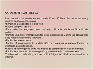 CARACTERISTICAS  WEB 2.0 Los  usuarios se convierten en contribuidores. Publican las informaciones y realizan cambios en los datos  Simplifica la usabilidad del sitio web  Ahorra tiempo al usuario  Estandariza los lenguajes para una mejor utilización de la re-utilización del código.  Permite una mejor interoperabilidad entre aplicaciones y entre las aplicaciones y las máquinas (software-hardware).  Facilita las interacciones Facilita el reconocimiento o detección de carencias o nuevas formas de utilización de aplicaciones.  Facilita la convergencia entre los medios de comunicación y los contenidos.  Facilita la publicación, la investigación y la consulta de contenidos web.  Y sobre todo… estimula y aprovecha la inteligencia colectiva en beneficio de internet. 