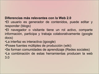 Diferencias más relevantes con la Web 2.0 El usuario es generador de contenidos, puede editar y responder (blogs) El navegador o visitante tiene un rol activo, comparte información, participa y trabaja colaborativamente (google docs) La interfaz es interactiva (igoogle) Posee fuentes múltiples de producción (wiki) Se forman comunidades de aprendizaje (Redes sociales) La combinación de estas herramientas producen la web 3.0 