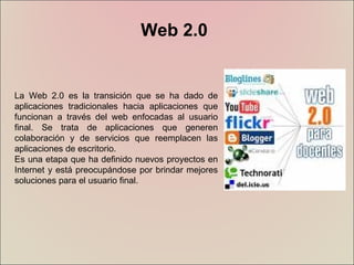 Web 2.0 La Web 2.0 es la transición que se ha dado de aplicaciones tradicionales hacia aplicaciones que funcionan a través del web enfocadas al usuario final. Se trata de aplicaciones que generen colaboración y de servicios que reemplacen las aplicaciones de escritorio.  Es una etapa que ha definido nuevos proyectos en Internet y está preocupándose por brindar mejores soluciones para el usuario final.  