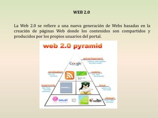 WEB 2.0 La Web 2.0 se refiere a una nueva generación de Webs basadas en la creación de páginas Web donde los contenidos son compartidos y producidos por los propios usuarios del portal.  