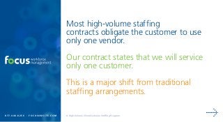 Most high-volume staffing
contracts obligate the customer to use
only one vendor.
Our contract states that we will service
only one customer.
This is a major shift from traditional
staffing arrangements.
8 7 7. 4 4 0 . 8 2 5 6 | f o c u s o n s i t e . c o m A High-Volume Client-Exclusive Staffing Program
 