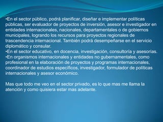 •En el sector público, podrá planificar, diseñar e implementar políticas
públicas, ser evaluador de proyectos de inversión, asesor e investigador en
entidades internacionales, nacionales, departamentales o de gobiernos
municipales, logrando los recursos para proyectos regionales de
trascendencia internacional. También podrá desempeñarse en el servicio
diplomático y consular.
•En el sector educativo, en docencia, investigación, consultoría y asesorías.
•En organismos internacionales y entidades no gubernamentales, como
profesional en la elaboración de proyectos y programas internacionales,
coordinador de estudios específicos, investigador, formulador de políticas
internacionales y asesor económico.

Mas que todo me veo en el sector privado, es lo que mas me llama la
atención y como quisiera estar mas adelante.
 
