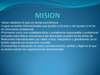 •Sacar adelante mi país en temas económicos.
•Lograr acuerdos internacionales que ayuden a mi país y me ayuden a mi en
mi crecimiento profesional.
•Formarme como una ciudadana ética y socialmente responsable y profesional
competen para liderar soluciones a las demandas sociales en las áreas de
Relaciones Internacionales con visión crítica, integradora y globalizante, en el
ámbito regional con proyección mundial.
•Comprender e interpretar el marco socioeconómico, político y legal en el que
se desenvuelven las organizaciones empresariales.
 