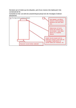 Serveixen per el mateix que les etiquetes, però d’una manera més ràpida però més
complicada de fer.
Consisteix en triar una sèrie de característiques perquè així els missatges s'ordenen
directament.
Aqui apareix una fletxa,
clica-la i s’obrira aquesta
pestanya que pots veure
aqui.
Seleccionar on ha de
buscar els correus que
ens enviaran i que volem
deixar en un apartat
diferent.
omplir tots els espais amb la
informació perque gmail trobi els
missatges i seleccionar de
quines dates ens interesen, etc.
Busca’ls i ja els tindràs ordenats!
 