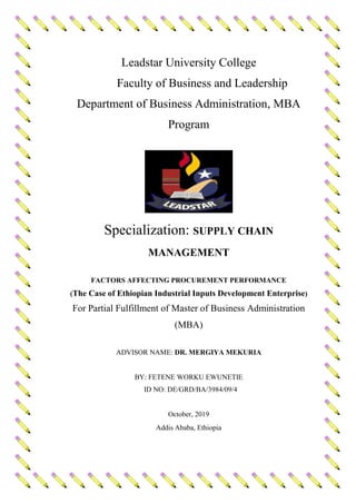 Leadstar University College
Faculty of Business and Leadership
Department of Business Administration, MBA
Program
Specialization: SUPPLY CHAIN
MANAGEMENT
FACTORS AFFECTING PROCUREMENT PERFORMANCE
(The Case of Ethiopian Industrial Inputs Development Enterprise)
For Partial Fulfillment of Master of Business Administration
(MBA)
ADVISOR NAME: DR. MERGIYA MEKURIA
BY: FETENE WORKU EWUNETIE
ID NO: DE/GRD/BA/3984/09/4
October, 2019
Addis Ababa, Ethiopia
 