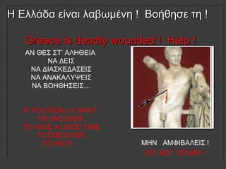 Η Ελλάδα είναι λαβωμένη   !   Βοήθησε τη   !  Greece is deadly wounded !  Help !   ΑΝ ΘΕΣ ΣΤ’ ΑΛΗΘΕΙΑ  ΝΑ ΔΕΙΣ ΝΑ ΔΙΑΣΚΕΔΑΣΕΙΣ ΝΑ ΑΝΑΚΑΛΥΨΕΙΣ ΝΑ ΒΟΗΘΗΣΕΙΣ … IF YOU REALLY WANT  TO UNCOVER, TO HAVE A GOOD TIME TO DISCOVER, TO HELP…. ΜΗΝ  ΑΜΦΙΒΑΛΕΙΣ   !  DO  NOT  DOUBT !  