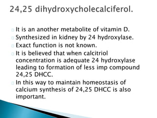 It is an another metabolite of vitamin D. 
Synthesized in kidney by 24 hydroxylase. 
Exact function is not known. 
It is believed that when calcitriol 
concentration is adequate 24 hydroxylase 
leading to formation of less imp compound 
24,25 DHCC. 
In this way to maintain homeostasis of 
calcium synthesis of 24,25 DHCC is also 
important. 
 