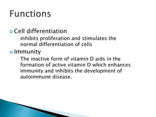  Cell differentiation 
inhibits proliferation and stimulates the 
normal differentiation of cells 
 Immunity 
The inactive form of vitamin D aids in the 
formation of active vitamin D which enhances 
immunity and inhibits the development of 
autoimmune disease. 
 