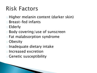 Higher melanin content (darker skin) 
Breast-fed infants 
Elderly 
Body covering/use of sunscreen 
Fat malabsorption syndrome 
Obesity 
Inadequate dietary intake 
Increased excretion 
Genetic susceptibility 
 
