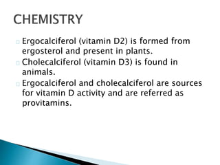 Ergocalciferol (vitamin D2) is formed from 
ergosterol and present in plants. 
Cholecalciferol (vitamin D3) is found in 
animals. 
Ergocalciferol and cholecalciferol are sources 
for vitamin D activity and are referred as 
provitamins. 
 