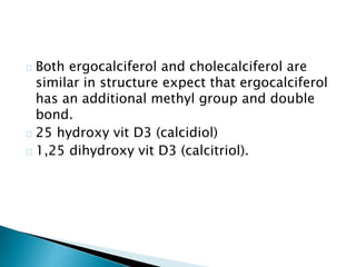 Both ergocalciferol and cholecalciferol are 
similar in structure expect that ergocalciferol 
has an additional methyl group and double 
bond. 
25 hydroxy vit D3 (calcidiol) 
1,25 dihydroxy vit D3 (calcitriol). 
 