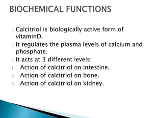 Calcitriol is biologically active form of 
vitaminD. 
It regulates the plasma levels of calcium and 
phosphate. 
It acts at 3 different levels: 
1. Action of calcitriol on intestine. 
2. Action of calcitriol on bone. 
3. Action of calcitriol on kidney. 
 