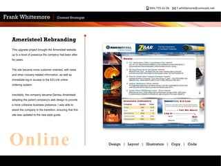 This upgrade project brought the Ameristeel website up to a level of presence the company had been after for years.  The site became more customer oriented, with news and other industry-related information, as well as immediate log-in access to the EZ-Link online ordering system. Inevitably, the company became Gerdau Ameristeel, adopting the parent company's web design to provide a more cohesive business presence. I was able to assist the company in the transition, ensuring that this site was updated to the new style guide. Ameristeel Rebranding Design  |   Layout  |   Illustration  |   Copy  |   Code Online 
