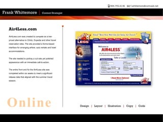 Air4Less.com was created to compete as a low-priced alternative to Orbitz, Expedia and other travel reservation sites. The site provided a forms-based interface for arranging airfare, auto rentals and hotel accommodations. The site needed to portray a cut-rate yet polished appearance with an immediate call-to-action.  The entire front end for the Air4Less site was completed within six weeks to meet a significant release date that aligned with the summer travel season.  Air4Less.com Design  |   Layout  |   Illustration  |   Copy  |   Code Online 