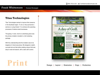Titan Technologies  Titan Technologies wanted to improve their presence in the Southeast region. To do so, they sponsored a seminar on using Oracle 11i to enhance the operating processes of medium-sized businesses.  This glossy, 4-color, short-run advertising piece was the primary invitation included in a full marketing package.  With the understanding that the invitation was to be targeted at C-level executives, We designed a stylish, up-scale look and feel while creating a layout that was easy to read and absorb, with a clear call to action.  Design  |   Layout  |   Illustration  |   Copy  |   Production  Print 
