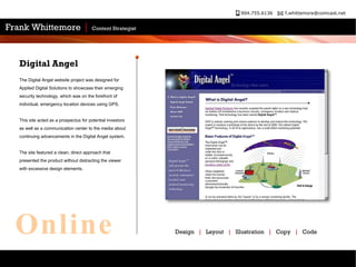 The Digital Angel website project was designed for Applied Digital Solutions to showcase their emerging security technology, which was on the forefront of individual, emergency location devices using GPS.  This site acted as a prospectus for potential investors as well as a communication center to the media about continuing advancements in the Digital Angel system.  The site featured a clean, direct approach that presented the product without distracting the viewer with excessive design elements.  Digital Angel Design  |   Layout  |   Illustration  |   Copy  |   Code Online 
